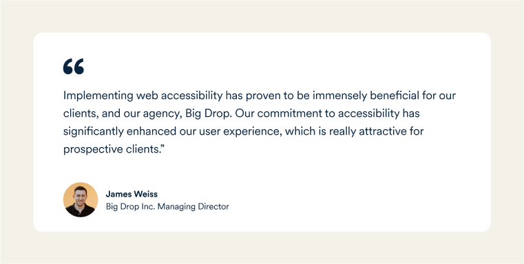  James Weiss, Big Drop's Managing Director: "Implementing web accessibility has proven to be immensely beneficial for our clients, and our agency, Big Drop. Our commitment to accessibility has significantly enhanced our user experience, which is really attractive for prospective clients.”