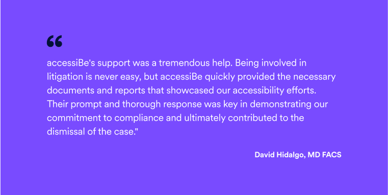 Quote by David Hidalgo, MD: ""accessiBe's support was a tremendous help. Being involved in litigation is never easy, but accessiBe quickly provided the necessary documents and reports that showcased our accessibility efforts. Their prompt and thorough response was key in demonstrating our commitment to compliance and ultimately contributed to the dismissal of the case."