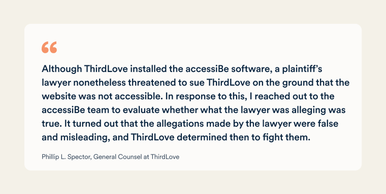 A quote from Phillip L. Spector, General Counsel at ThirdLove: "Although ThirdLove installed the accessiBe software, a plaintiff’s lawyer nonetheless threatened to sue ThirdLove on the ground that the website was not accessible. In response to this, I reached out to the accessiBe team to evaluate whether what the lawyer was alleging was true. It turned out that the allegations made by the lawyer were false and misleading, and ThirdLove determined then to fight them."